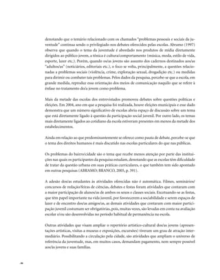 . 86
denotando que o temário relacionado com os chamados “problemas pessoais e sociais da ju-
ventude” continua sendo o privilegiado nos debates oferecidos pelas escolas. Abramo (1997)
observa que quando o tema da juventude é abordado nos produtos de mídia diretamente
dirigidos ao público jovem, a tônica é cultura/comportamento (música, moda, estilo de vida,
esporte, lazer etc.). Porém, quando os/as jovens são assunto dos cadernos destinados aos/as
“adultos/as” (noticiários, editoriais etc.), o foco se volta, principalmente, a questões relacio-
nadas a problemas sociais (violência, crime, exploração sexual, drogadição etc.) ou medidas
para dirimir ou combater tais problemas. Pelos dados da pesquisa, percebe-se que a escola, em
grande medida, reproduz essa orientação dos meios de comunicação naquilo que se refere à
ênfase no tratamento do/a jovem como problema.
Mais da metade das escolas dos entrevistados promoveu debates sobre questões políticas e
eleições. Em 2004, ano em que a pesquisa foi realizada, houve eleições municipais e esse dado
demonstra que um número significativo de escolas abriu espaço de discussão sobre um tema
que está diretamente ligado à questão da participação social juvenil. Por outro lado, os temas
mais diretamente ligados ao cotidiano da escola estiveram presentes em menos da metade dos
estabelecimentos.
Ainda em relação ao que predominantemente se oferece como pauta de debate,percebe-se que
o tema dos direitos humanos é mais discutido nas escolas particulares do que nas públicas.
Os problemas do bairro/cidade são o tema que recebe menos atenção por parte das institui-
ções nas quais os participantes da pesquisa estudam, denotando que as escolas têm dificuldade
de tratar da questão urbana em suas práticas curriculares, o que também tem sido apontado
em outras pesquisas (ABRAMO; BRANCO, 2005, p. 391).
A adesão dos/as estudantes às atividades oferecidas não é automática. Filmes, seminários/
concursos de redação/feiras de ciências, debates e festas foram atividades que contaram com
a maior participação de alunos/as de ambos os sexos e classes sociais. Excetuando-se as festas,
que têm papel importante na vida juvenil, por favorecerem a sociabilidade e serem espaços de
lazer e de encontro dos/as amigos/as, as demais atividades que contaram com maior partici-
pação juvenil costumam ser obrigatórias, pois, muitas vezes, são levadas em conta na avaliação
escolar e/ou são desenvolvidas no período habitual de permanência na escola.
Outras atividades que visam ampliar o repertório artístico-cultural dos/as jovens (apresen-
tações artísticas, visitas a museus e exposições, excursões) tiveram um grau de atração inter-
mediário. Possibilitando a circulação pela cidade, são atividades que ampliam o universo de
referência da juventude, mas, em muitos casos, demandam pagamento, nem sempre possível
aos/às jovens e suas famílias.
 
