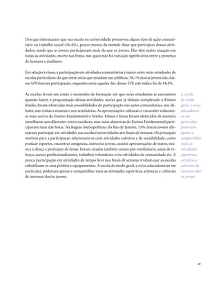 . 87
Dos que informaram que sua escola ou universidade promoveu algum tipo de ação comuni-
tária ou trabalho social (26,4%), pouco menos da metade disse que participou dessas ativi-
dades, sendo que as jovens participaram mais do que os jovens. Elas têm maior atuação em
todas as atividades, exceto nas festas, nas quais não há variação significativa entre a presença
de homens e mulheres.
Em relação à classe,a participação em atividades comunitárias é maior entre os/as estudantes de
escolas particulares do que entre os/as que estudam nas públicas: 58,1% dos/as jovens das clas-
ses A/B tiveram participação, enquanto entre aqueles das classes D/E este índice foi de 44,4%.
As escolas levam em conta o momento da formação em que os/as estudantes se encontram
quando fazem a programação destas atividades: aos/as que já tinham completado o Ensino
Médio, foram oferecidas mais possibilidades de participação nas ações comunitárias, nos de-
bates, nas visitas a museus e nos seminários. As apresentações culturais e excursões voltaram-
se mais aos/as do Ensino Fundamental e Médio. Filmes e festas foram oferecidos de maneira
semelhante aos diferentes níveis escolares, mas os/as alunos/as do Ensino Fundamental parti-
ciparam mais das festas. Na Região Metropolitana do Rio de Janeiro, 13% dos/as jovens afir-
maram participar em atividades nas escolas/universidades aos finais de semana. Os principais
motivos para a participação relacionam-se com atividades coletivas e de sociabilidade, como
praticar esportes, encontrar amigos/as, outros/as jovens, assistir apresentações de teatro, mú-
sica e dança e participar de festas. Foram citados também cursos pré-vestibulares, aulas de re-
forço, cursos profissionalizantes, trabalhos voluntários e/ou atividades da comunidade etc. A
pouca participação em atividades de tempo livre nos finais de semana revelam que as escolas
subutilizam os seus prédios e equipamentos.A escola de modo geral, e os/as educadores/as em
particular, poderiam apoiar e compartilhar mais as atividades esportivas, artísticas e culturais
de interesse dos/as jovens.
A escola
de modo
geral, e os/as
educadores/
as em
particular,
poderiam
apoiar e
compartilhar
mais as
atividades
esportivas,
artísticas e
culturais de
interesse dos/
as jovens.
 
