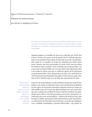 . 88
Segundo pesquisa, os conselhos de classe são conhecidos por 87,8% dos/
as jovens. Dentre estes, pouco mais da metade (56,7%) informou que par-
ticipa ou já participou desse espaço de discussão da escola e do desempe-
nho escolar. Já os conselhos de escola são conhecidos por 56,8% dos/as
jovens. Quanto mais bem posicionados na escala social, mais eles sabem
da existência desses conselhos. Os/as estudantes das escolas privadas e os/
as que estão no Ensino Médio são os/as que detêm mais informação sobre
a sua existência. Dentre os/as que os conhecem, apenas 28,3% participam
ou participaram deles. Os/as representantes de classe são conhecidos por
72,9% dos/as jovens participantes da pesquisa. Dentre estes/as, quase a me-
tade (47,8%) informou que era ou já tinha sido representante de classe.
Essas três vias de participação na vida estudantil, mesmo que muito forma-
lizadas, e sem contar, na maioria das vezes, com os/as alunos/as na definição
de suas regras, são de grande importância enquanto formas de atuação na
esfera pública para os/as jovens que delas participam, mas não só para eles/
elas, pois a solução dos conflitos de forma construtiva resultará em apren-
dizados para todos/as. Na mesma pesquisa, os/as jovens expressaram rei-
vindicações para suas escolas públicas – melhoria da estrutura física, mais
formação e melhor remuneração dos/as professores/as, aulas mais dinâmi-
cas, laboratórios de informática que funcionem, currículos que dialoguem
com a realidade, metodologias e métodos diferenciados – que podem ser
Há formas de participação estudantil relacionadas diretamente ao fun-
cionamento das escolas: conselhos de classe e de escola, grêmio e repre-
sentações de classe. Qual o envolvimento dos/as entrevistados/as nesses
organismos?
Módulo VI: Participação Juvenil | Unidade II | Texto IV |
Espaços de participação
na escola e inserção juvenil
Para se formar
uma juventude
autônoma,
crítica, pró-ativa
e ética, é necessário
apostar na
participação.
E isso também
se aprende
na escola.
 