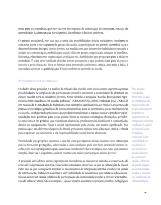 . 89
tema para os conselhos, que por sua vez são espaços de construção de propostas, espaços de
aprendizado da democracia participativa, da reflexão e decisão coletivas.
O grêmio estudantil, por sua vez, é uma das possibilidades dos/as estudantes reunirem-se
com seus pares e participarem da gestão da escola. A participação no grêmio contribui para o
desenvolvimento integral dos/as jovens, na medida em que desenvolve habilidades pessoais e
sociais de comunicação, mobilização social, vida em grupo, negociação, solução de conflitos,
liderança, planejamento, organização, avaliação etc.; habilidades que preparam para a vida em
sociedade. É uma oportunidade dos/das jovens pensarem o que podem fazer para si, para o
outro/a e pela educação. Para se formar uma juventude autônoma, crítica, pró-ativa e ética, é
necessário apostar na participação. E isso também se aprende na escola.
As possibilidades de inovação
Os dados dessa pesquisa e a análise da relação das escolas com os/as jovens sugerem algumas
possibilidades de ampliação da participação juvenil e apontam a necessidade de abertura do
espaço escolar para as iniciativas juvenis. Nesse sentido, a pesquisa “Escolas Inovadoras: expe-
riências bem sucedidas em escolas públicas” (ABRAMOVAY, 2003), realizada pela UNESCO
em escolas de 14 unidades da federação, traz exemplos significativos, ao revelar a existência de
práticas e estratégias geradoras de novas perspectivas para as juventudes, os/as professores/as
e a escola, configurando processos que podem transformar o espaço escolar e produzir opor-
tunidades mais positivas para os/as jovens. Entre as variadas estratégias observadas, percebe-
se uma tônica em práticas que valorizam alunos/as, professores/as, familiares e comunidade,
dando ao equipamento físico e social representado pela escola, um maior significado. São
práticas que, em diferentes lugares do Brasil, procuram realizar uma educação crítica, voltada
para expansão da autonomia e da responsabilidade social dos/as alunos/as.
Partindo de seus próprios recursos, o que faz com que algumas dessas escolas criem estratégias
para se tornarem protegidas, valorizadas e com condições para um bom desenvolvimento es-
colar, com novas perspectivas para seus/suas estudantes? Que estratégias são essas que, mesmo
simples, diversas e singulares, podem resultar em maior participação dos/as jovens?
A pesquisa considerou como experiências inovadoras as iniciativas voltadas à construção de
redes de reciprocidade coletiva. Nas escolas estudadas, observou-se que as estratégias de maior
êxito são as que conseguem ampliar os mecanismos de integração interna, estabelecer canais
de interlocução, fortalecer, valorizar e dar visibilidade às iniciativas e aos interesses dos/as alu-
nos/as, construir canais coletivos de participação da comunidade escolar e investir em melho-
rias de infraestrutura. São estratégias – quase sempre ausentes no projeto político-pedagógico
Nas escolas
estudadas,
observou-se que
as estratégias de
maior êxito são
as que conseguem
ampliar os
mecanismos de
integração interna,
estabelecer canais
de interlocução,
fortalecer,
valorizar e dar
visibilidade às
iniciativas e
aos interesses
dos/as alunos/
as, construir
canais coletivos
de participação
da comunidade
escolar e investir
em melhorias de
infraestrutura.
 