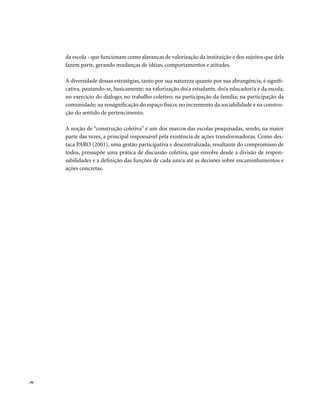 . 90
da escola - que funcionam como alavancas de valorização da instituição e dos sujeitos que dela
fazem parte, gerando mudanças de idéias, comportamentos e atitudes.
A diversidade dessas estratégias, tanto por sua natureza quanto por sua abrangência, é signifi-
cativa, pautando-se, basicamente: na valorização do/a estudante, do/a educador/a e da escola;
no exercício do diálogo; no trabalho coletivo; na participação da família; na participação da
comunidade; na ressignificação do espaço físico; no incremento da sociabilidade e na constru-
ção do sentido de pertencimento.
A noção de “construção coletiva” é um dos marcos das escolas pesquisadas, sendo, na maior
parte das vezes, a principal responsável pela existência de ações transformadoras. Como des-
taca PARO (2001), uma gestão participativa e descentralizada, resultante do compromisso de
todos, pressupõe uma prática de discussão coletiva, que envolve desde a divisão de respon-
sabilidades e a definição das funções de cada um/a até as decisões sobre encaminhamentos e
ações concretas.
 