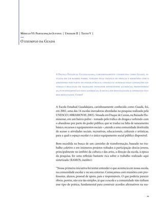. 91
A Escola Estadual Guadalajara, carinhosamente conhecida como Guadá, si-
tuada em um bairro pobre, tomado pelo tráfico de drogas e sofrendo com o
abandono por parte do poder público, conseguiu superar essas condições ad-
versas e realizar um trabalho inovador envolvendo alunos/as, professores/
as,funcionários/as e educadores/as.A escola foi revitalizada e conseguiu óti-
mos resultados. Como?
A Escola Estadual Guadalajara, carinhosamente conhecida como Guadá, foi,
em 2002, uma das 14 escolas inovadoras abordadas na pesquisa realizada pela
UNESCO (ABRAMOVAY,2003).Situada em Duque de Caxias,na Baixada Flu-
minense, em um bairro pobre - tomado pelo tráfico de drogas e sofrendo com
o abandono por parte do poder público, que se traduz na falta de saneamento
básico,recursos e equipamentos sociais –,atende a uma comunidade destituída
de acesso a atividades sociais, recreativas, educacionais, culturais e artísticas,
para a qual o espaço escolar é o único equipamento social público disponível.
Bem-sucedida na busca de um caminho de transformação, baseado no tra-
balho coletivo e em inúmeros projetos voltados à participação dos/as jovens,
principalmente no âmbito da cultura e das artes, a direção da escola, à época
da pesquisa, fez uma reflexão bastante rica sobre o trabalho realizado aqui
sintetizada (RAMOS, inédito):
“Nossa primeira iniciativa foi tentar entender o que acontecia em nossa escola,
na comunidade escolar e no seu entorno. Começamos com reuniões com pro-
fessores, alunos, pessoal de apoio, pais e responsáveis. O que poderia parecer
óbvio, porém, não era tão simples, já que a escola e a comunidade não tinham
esse tipo de prática, fundamental para construir acordos afirmativos na rea-
Módulo VI: Participação Juvenil | Unidade II | Texto V |
O exemplo da Guadá
 