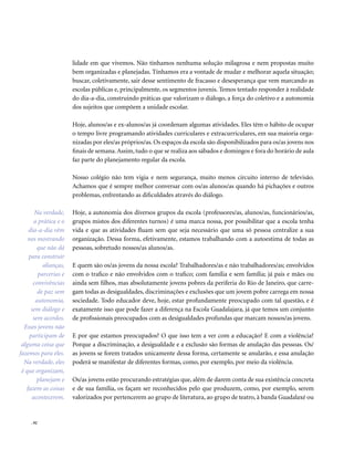 . 92
lidade em que vivemos. Não tínhamos nenhuma solução milagrosa e nem propostas muito
bem organizadas e planejadas. Tínhamos era a vontade de mudar e melhorar aquela situação;
buscar, coletivamente, sair desse sentimento de fracasso e desesperança que vem marcando as
escolas públicas e, principalmente, os segmentos juvenis. Temos tentado responder à realidade
do dia-a-dia, construindo práticas que valorizam o diálogo, a força do coletivo e a autonomia
dos sujeitos que compõem a unidade escolar.
Hoje, alunos/as e ex-alunos/as já coordenam algumas atividades. Eles têm o hábito de ocupar
o tempo livre programando atividades curriculares e extracurriculares, em sua maioria orga-
nizadas por eles/as próprios/as. Os espaços da escola são disponibilizados para os/as jovens nos
finais de semana.Assim, tudo o que se realiza aos sábados e domingos e fora do horário de aula
faz parte do planejamento regular da escola.
Nosso colégio não tem vigia e nem segurança, muito menos circuito interno de televisão.
Achamos que é sempre melhor conversar com os/as alunos/as quando há pichações e outros
problemas, enfrentando as dificuldades através do diálogo.
Hoje, a autonomia dos diversos grupos da escola (professores/as, alunos/as, funcionários/as,
grupos mistos dos diferentes turnos) é uma marca nossa, por possibilitar que a escola tenha
vida e que as atividades fluam sem que seja necessário que uma só pessoa centralize a sua
organização. Dessa forma, efetivamente, estamos trabalhando com a autoestima de todas as
pessoas, sobretudo nossos/as alunos/as.
E quem são os/as jovens da nossa escola? Trabalhadores/as e não trabalhadores/as; envolvidos
com o trafico e não envolvidos com o trafico; com família e sem família; já pais e mães ou
ainda sem filhos, mas absolutamente jovens pobres da periferia do Rio de Janeiro, que carre-
gam todas as desigualdades, discriminações e exclusões que um jovem pobre carrega em nossa
sociedade. Todo educador deve, hoje, estar profundamente preocupado com tal questão, e é
exatamente isso que pode fazer a diferença na Escola Guadalajara, já que temos um conjunto
de profissionais preocupados com as desigualdades profundas que marcam nossos/as jovens.
E por que estamos preocupados? O que isso tem a ver com a educação? E com a violência?
Porque a discriminação, a desigualdade e a exclusão são formas de anulação das pessoas. Os/
as jovens se forem tratados unicamente dessa forma, certamente se anularão, e essa anulação
poderá se manifestar de diferentes formas, como, por exemplo, por meio da violência.
Os/as jovens estão procurando estratégias que, além de darem conta de sua existência concreta
e de sua família, os façam ser reconhecidos pelo que produzem, como, por exemplo, serem
valorizados por pertencerem ao grupo de literatura, ao grupo de teatro, à banda Guadalaxé ou
Na verdade,
a prática e o
dia-a-dia vêm
nos mostrando
que não dá
para construir
alianças,
parcerias e
convivências
de paz sem
autonomia,
sem diálogo e
sem acordos.
Esses jovens não
participam de
alguma coisa que
fazemos para eles.
Na verdade, eles
é que organizam,
planejam e
fazem as coisas
acontecerem.
 