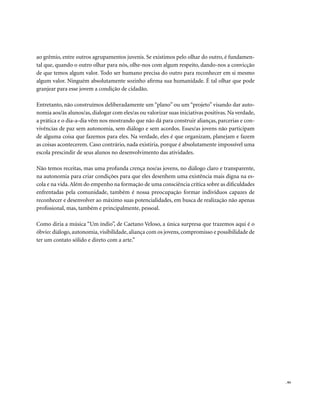 . 93
ao grêmio, entre outros agrupamentos juvenis. Se existimos pelo olhar do outro, é fundamen-
tal que, quando o outro olhar para nós, olhe-nos com algum respeito, dando-nos a convicção
de que temos algum valor. Todo ser humano precisa do outro para reconhecer em si mesmo
algum valor. Ninguém absolutamente sozinho afirma sua humanidade. É tal olhar que pode
granjear para esse jovem a condição de cidadão.
Entretanto, não construímos deliberadamente um “plano” ou um “projeto” visando dar auto-
nomia aos/às alunos/as, dialogar com eles/as ou valorizar suas iniciativas positivas. Na verdade,
a prática e o dia-a-dia vêm nos mostrando que não dá para construir alianças, parcerias e con-
vivências de paz sem autonomia, sem diálogo e sem acordos. Esses/as jovens não participam
de alguma coisa que fazemos para eles. Na verdade, eles é que organizam, planejam e fazem
as coisas acontecerem. Caso contrário, nada existiria, porque é absolutamente impossível uma
escola prescindir de seus alunos no desenvolvimento das atividades.
Não temos receitas, mas uma profunda crença nos/as jovens, no diálogo claro e transparente,
na autonomia para criar condições para que eles desenhem uma existência mais digna na es-
cola e na vida.Além do empenho na formação de uma consciência crítica sobre as dificuldades
enfrentadas pela comunidade, também é nossa preocupação formar indivíduos capazes de
reconhecer e desenvolver ao máximo suas potencialidades, em busca de realização não apenas
profissional, mas, também e principalmente, pessoal.
Como diria a música “Um índio”, de Caetano Veloso, a única surpresa que trazemos aqui é o
óbvio: diálogo, autonomia, visibilidade, aliança com os jovens,compromisso e possibilidade de
ter um contato sólido e direto com a arte.”
 