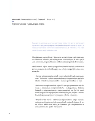 . 94
Considerando que participar é fazer parte, ser parte, tomar parte, os proces-
sos educativos, na escola precisam e podem criar condições de participação
com autonomia, responsabilidade, solidariedade e respeito às diversidades.
Destacaremos alguns pontos que possibilitam trilhar novos caminhos ou
percorrer aqueles já conhecidos, para que os/as jovens participem no espa-
ço escolar:
• Superar a imagem da juventude como vulnerável, frágil, incapaz, ca-
rente, “do futuro”, violenta, valorizando suas competências e potencia-
lidades, ouvindo suas necessidades e criando oportunidade no hoje;
• Facilitar o diálogo constante, o que faz com que professores/as e alu-
nos/as se sintam mais comprometidos/as e participantes na dinâmica
da escola e, consequentemente, mais responsáveis por ela. Este movi-
mento proporciona a proposição constante de ações, projetos e ativida-
des, tanto pelos/as professores/as quanto pelos/as estudantes.
• Propor formas novas e criativas de organização do tempo escolar, a
partir da participação dos/as jovens, estimula o estabelecimento de no-
vas relações sociais e de produção de saberes que complementam os
conhecimentos das grades curriculares.
Para que os alunos e as alunas participem, eles/as têm que se sentir parte
da escola e, portanto, tomar parte nos processos educativos da escola de
forma a se sentirem responsáveis e respeitados/as. O texto traz uma série
de dicas sobre como conseguir isso.
Módulo VI: Participação Juvenil | Unidade II | Texto VI |
Participar: ser parte, fazer parte
 