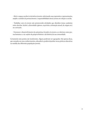 . 95
• Abrir o espaço escolar às iniciativas juvenis, valorizando suas expressões e representações,
amplia o sentido de pertencimento e responsabilidade dos/as jovens em relação à escola;
• Trabalhar com o/a jovem real, promovendo atividades que abordem temas candentes
entre eles/elas. Incluir a diversidade (gênero, raça/etnia, orientação sexual, de origem etc)
no currículo;
• Favorecer o desenvolvimento da autoestima, levando o/a jovem a se valorizar como pes-
soa humana e a ser sujeito da própria história e da história da sua comunidade.
Certamente estes pontos são insuficientes. Alguns poderiam ser agrupados. São apenas dicas,
que somadas aos seus conhecimentos, educador/a, podem desenhar novas práticas educativas
na medida das diferentes populações juvenis.
 