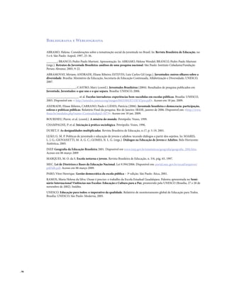 . 96
Bibliografia e Webliografia
ABRAMO, Helena. Considerações sobre a tematização social da juventude no Brasil. In: Revista Brasileira de Educação, no
5 e 6. São Paulo: Anped, 1997, 25-36.
_______; BRANCO, Pedro Paulo Martoni. Apresentação. In: ABRAMO, Helena Wendel; BRANCO, Pedro Paulo Martoni
(orgs.). Retratos da Juventude Brasileira: análises de uma pesquisa nacional. São Paulo: Instituto Cidadania/Fundação
Perseu Abramo, 2005, 9-22.
ABRAMOVAY, Miriam; ANDRADE, Eliane Ribeiro; ESTEVES, Luiz Carlos Gil (orgs.). Juventudes: outros olhares sobre a
diversidade. Brasília: Ministério da Educação, Secretaria de Educação Continuada, Alfabetização e Diversidade; UNESCO,
2007.
___________________; CASTRO, Mary (coord.). Juventudes Brasileiras (2004). Resultados de pesquisa publicados em
Juventude, Juventudes: o que une e o que separa. Brasília: UNESCO, 2006.
_____________________ et al. Escolas inovadoras: experiências bem-sucedidas em escolas públicas. Brasília: UNESCO,
2003. Disponível em: < http://unesdoc.unesco.org/images/0013/001317/131747por.pdf>. Acesso em 18 jan. 2009.
ANDRADE, Eliane Ribeiro, CARRANO, Paulo e LÂNES, Patrícia (2006). Juventude brasileira e democracia: participação,
esferas e políticas públicas. Relatório Final da pesquisa. Rio de Janeiro: IBASE, janeiro de 2006. Disponível em: <http://www.
ibase.br/modules.php?name=Conteudo&pid=1073>. Acesso em 18 jan. 2009.
BOURDIEU, Pierre. et al. (coord.). A miséria do mundo. Petrópolis: Vozes, 1999.
CHAMPAGNE, P. et al. Iniciação à prática sociológica. Petrópolis: Vozes, 1996.
DUBET, F. As desigualdades multiplicadas. Revista Brasileira de Educação, n.17, p. 5-19, 2001.
LEÃO, G. M. P. Políticas de juventude e educação de jovens e adultos: tecendo diálogos a partir dos sujeitos. In: SOARES,
L. J. G.; GIOVANETTI, M. A. G. C.; GOMES, N. L. G. (orgs.). Diálogos na Educação de Jovens e Adultos. Belo Horizonte:
Autêntica, 2005.
INEP. Geografia da Educação Brasileira 2001. Disponível em www.inep.gov.br/estatisticas/geografia/geografia_2001.htm.
Acesso em 06 março 2009
MARQUES, M. O. da S. Escola noturna e jovens. Revista Brasileira de Educação, n. 5/6, pág. 65, 1997.
MEC. Lei de Diretrizes e Bases da Educação Nacional. Lei 9.394/2006. Disponível em: portal.mec.gov.br/secad/arquivos/
pdf/ldb.pdf. Acesso em 06 março 2009.
PARO, Vitor Henrique. Gestão democrática da escola pública – 3ª edição. São Paulo: Ática, 2001.
RAMOS, Maria Helena da Silva. Ousar é preciso: o trabalho da Escola Estadual Guadalajara. Palestra apresentada no Semi-
nário Internacional Violências nas Escolas: Educação e Cultura para a Paz, promovido pela UNESCO (Brasília, 27 e 28 de
novembro de 2002). Inédito.
UNESCO. Educação para todos: o imperativo da qualidade. Relatório de monitoramento global de Educação para Todos.
Brasília: UNESCO; São Paulo: Moderna, 2005.
 