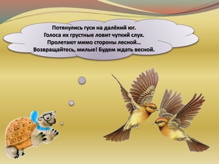 Потянулись гуси на далёкий юг.
Голоса их грустные ловит чуткий слух.
Пролетают мимо стороны лесной…
Возвращайтесь, милые! Будем ждать весной.
 