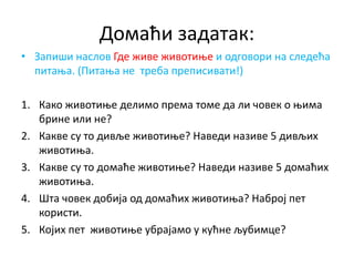 Домаћи задатак:
• Запиши наслов Где живе животиње и одговори на следећа
питања. (Питања не треба преписивати!)
1. Како животиње делимо према томе да ли човек о њима
брине или не?
2. Какве су то дивље животиње? Наведи називе 5 дивљих
животиња.
3. Какве су то домаће животиње? Наведи називе 5 домаћих
животиња.
4. Шта човек добија од домаћих животиња? Наброј пет
користи.
5. Којих пет животиње убрајамо у кућне љубимце?
 