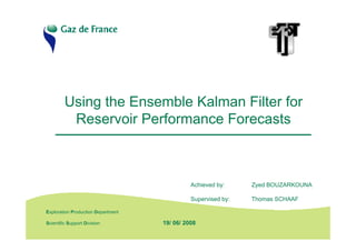Using the Ensemble Kalman Filter for
           Reservoir Performance Forecasts



                                               Achieved by:     Zyed BOUZARKOUNA

                                               Supervised by:   Thomas SCHAAF

 Exploration Production Department
E&P Seminar 2006
 Scientific Support Division         19/ 06/ 2008
 