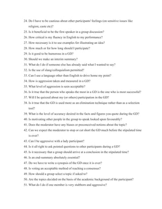 24. Do I have to be cautious about other participants' feelings (on sensitive issues like
   religion, caste etc)?
25. Is it beneficial to be the first speaker in a group discussion?
26. How critical is my fluency in English to my performance?
27. How necessary is it to use examples for illustrating an idea?
28. How much or for how long should I participate?
29. Is it good to be humorous in a GD?
30. Should we make an interim summary?
31. What do I do if someone else has already said what I wanted to say?
32. Is the use of slang/colloquialism permitted?
33. Can I use a language other than English to drive home my point?
34. How is aggression taken and measured in a GD?
35. What level of aggression is seen acceptable?
36. Is it true that the person who speaks the most in a GD is the one who is most successful?
37. Will I be quizzed about my (or others) participation in the GD?
38. Is it true that the GD is used more as an elimination technique rather than as a selection
   tool?
39. What is the level of accuracy desired in the facts and figures you quote during the GD?
40. Is motivating other people in the group to speak looked upon favourably?
41. Does the moderator have any biases or preconceived notions about the topic?
42. Can we expect the moderator to stop or cut short the GD much before the stipulated time
   is over?
43. Can I be aggressive with a lady participant?
44. Is it all right to ask pointed questions to other participants during a GD?
45. Is it necessary that a group should arrive at a conclusion in the stipulated time?
46. Is an end-summary absolutely essential?
47. Do we have to write a synopsis of the GD once it is over?
48. Is voting an acceptable method of reaching a consensus?
49. How should a group select a topic if asked to?
50. Are the topics decided on the basis of the academic background of the participant?
51. What do I do if one member is very stubborn and aggressive?
 
