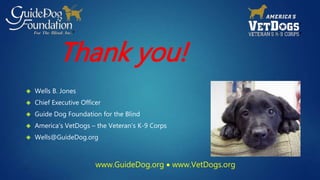 Thank you! 
 Wells B. Jones 
 Chief Executive Officer 
 Guide Dog Foundation for the Blind 
 America’s VetDogs – the Veteran’s K-9 Corps 
 Wells@GuideDog.org 
www.GuideDog.org  www.VetDogs.org 
