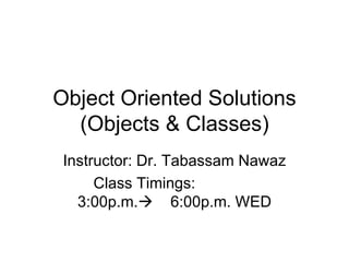 Object Oriented Solutions
  (Objects & Classes)
 Instructor: Dr. Tabassam Nawaz
      Class Timings:
   3:00p.m. 6:00p.m. WED
 