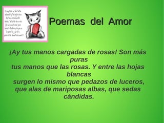 Poemas del AmorPoemas del Amor
¡Ay tus manos cargadas de rosas! Son más
puras
tus manos que las rosas. Y entre las hojas
blancas
surgen lo mismo que pedazos de luceros,
que alas de mariposas albas, que sedas
cándidas.
 