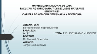UNIVERSIDAD NACIONAL DE LOJA
FACULTAD AGROPECUARIA Y DE RECURSOS NATURALES
RENOVABLES
CARRERA DE MEDICINA VETERINARIA Y ZOOTECNIA
ASIGNATURA:
Biotecnologías Reproductivas
PARALELO:
IX “B”
DOCENTE:
Dr. Manuel Quezada
ALUMNO:
Jorge Luis Córdova
TEMA: EJE HIPOTALAMO - HIPOFISIS
 