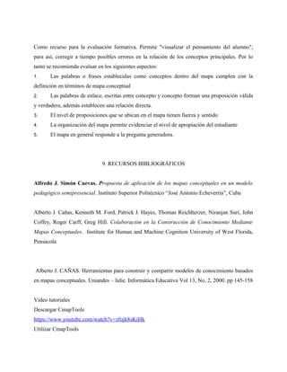 Como recurso para la evaluación formativa. Permite "visualizar el pensamiento del alumno",
para así, corregir a tiempo posibles errores en la relación de los conceptos principales. Por lo
tanto se recomienda evaluar en los siguientes aspectos:
1.     Las palabras o frases establecidas como conceptos dentro del mapa cumplen con la
definición en términos de mapa conceptual
2.     Las palabras de enlace, escritas entre concepto y concepto forman una proposición válida
y verdadera, además establecen una relación directa.
3.     El nivel de proposiciones que se ubican en el mapa tienen fuerza y sentido
4.     La organización del mapa permite evidenciar el nivel de apropiación del estudiante
5.     El mapa en general responde a la pregunta generadora.




                              9. RECURSOS BIBLIOGRÁFICOS


Alfredo J. Simón Cuevas. Propuesta de aplicación de los mapas conceptuales en un modelo
pedagógico semipresencial. Instituto Superior Politécnico “José Antonio Echeverría”, Cuba


Alberto J. Cañas, Kenneth M. Ford, Patrick J. Hayes, Thomas Reichherzer, Niranjan Suri, John
Coffey, Roger Carff, Greg Hill. Colaboración en la Construcción de Conocimiento Mediante
Mapas Conceptuales. Institute for Human and Machine Cognition University of West Florida,
Pensacola




Alberto J. CAÑAS. Herramientas para construir y compartir modelos de conocimiento basados
en mapas conceptuales. Uniandes – lidie. Informática Educativa Vol 13, No, 2, 2000. pp 145-158


Video tutoriales
Descargar CmapTools
https://www.youtube.com/watch?v=zfojk8sKiHk
Utilizar CmapTools
 