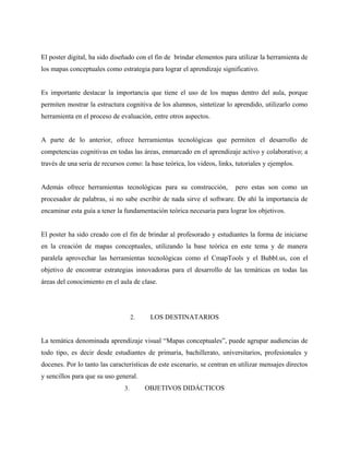 El poster digital, ha sido diseñado con el fin de brindar elementos para utilizar la herramienta de
los mapas conceptuales como estrategia para lograr el aprendizaje significativo.


Es importante destacar la importancia que tiene el uso de los mapas dentro del aula, porque
permiten mostrar la estructura cognitiva de los alumnos, sintetizar lo aprendido, utilizarlo como
herramienta en el proceso de evaluación, entre otros aspectos.


A parte de lo anterior, ofrece herramientas tecnológicas que permiten el desarrollo de
competencias cognitivas en todas las áreas, enmarcado en el aprendizaje activo y colaborativo; a
través de una seria de recursos como: la base teórica, los videos, links, tutoriales y ejemplos.


Además ofrece herramientas tecnológicas para su construcción,            pero estas son como un
procesador de palabras, si no sabe escribir de nada sirve el software. De ahí la importancia de
encaminar esta guía a tener la fundamentación teórica necesaria para lograr los objetivos.


El poster ha sido creado con el fin de brindar al profesorado y estudiantes la forma de iniciarse
en la creación de mapas conceptuales, utilizando la base teórica en este tema y de manera
paralela aprovechar las herramientas tecnológicas como el CmapTools y el Bubbl.us, con el
objetivo de encontrar estrategias innovadoras para el desarrollo de las temáticas en todas las
áreas del conocimiento en el aula de clase.




                                    2.    LOS DESTINATARIOS


La temática denominada aprendizaje visual “Mapas conceptuales”, puede agrupar audiencias de
todo tipo, es decir desde estudiantes de primaria, bachillerato, universitarios, profesionales y
docenes. Por lo tanto las características de este escenario, se centran en utilizar mensajes directos
y sencillos para que su uso general.
                               3.        OBJETIVOS DIDÁCTICOS
 