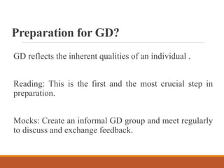 Preparation for GD?
GD reflects the inherent qualities of an individual .
Reading: This is the first and the most crucial step in
preparation.
Mocks: Create an informal GD group and meet regularly
to discuss and exchange feedback.
 