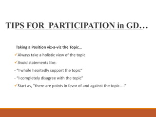 TIPS FOR PARTICIPATION in GD…
Taking a Position viz-a-viz the Topic…
Always take a holistic view of the topic
Avoid statements like:
- “I whole heartedly support the topic”
- “I completely disagree with the topic”
Start as, “there are points in favor of and against the topic…..”
 