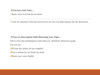 If You have Soft Voice…
Raise voice level but do not shout
Look for moments when the noise levels are not very high and get into the discussion.
If You are Interrupted while Discussing your Topic…
Tell in clear and unambiguous terms that you should be allowed to speak
You can say:
Excuse me, please let me complete
Just a minute-let me finish my point
Raise your voice slightly
 