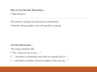 How to Get into the Discussion…
Take Initiative
Be attentive and get into discussion comfortably
Identify strong speakers and soft speakers in group
Get into Discussion…
By using sentences like
“Yes, what you say is true…..”
“….but there is something more that we should look at…”
“…and there is another reason to support what you say…”
 