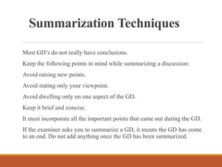 Summarization Techniques
Most GD’s do not really have conclusions.
Keep the following points in mind while summarizing a discussion:
Avoid raising new points.
Avoid stating only your viewpoint.
Avoid dwelling only on one aspect of the GD.
Keep it brief and concise.
It must incorporate all the important points that came out during the GD.
If the examiner asks you to summarize a GD, it means the GD has come
to an end. Do not add anything once the GD has been summarized.
 