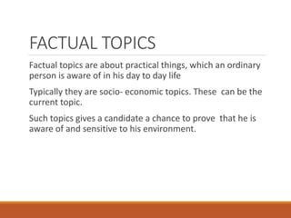 FACTUAL TOPICS
Factual topics are about practical things, which an ordinary
person is aware of in his day to day life
Typically they are socio- economic topics. These can be the
current topic.
Such topics gives a candidate a chance to prove that he is
aware of and sensitive to his environment.
 
