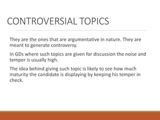 CONTROVERSIAL TOPICS
They are the ones that are argumentative in nature. They are
meant to generate controversy.
In GDs where such topics are given for discussion the noise and
temper is usually high.
The idea behind giving such topic is likely to see how much
maturity the candidate is displaying by keeping his temper in
check.
 