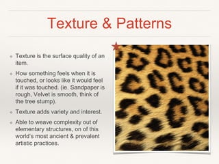 Texture & Patterns
❖ Texture is the surface quality of an
item.
❖ How something feels when it is
touched, or looks like it would feel
if it was touched. (ie. Sandpaper is
rough, Velvet is smooth, think of
the tree stump).
❖ Texture adds variety and interest.
❖ Able to weave complexity out of
elementary structures, on of this
world’s most ancient & prevalent
artistic practices.
 