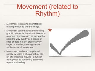 Movement (related to
Rhythm)
❖ Movement is creating an instability,
making motion to blur the image.
❖ Movement can be achieved by using
graphic elements that direct the eye in
a certain direction such as arrows that
point the way overtly or a series of
lines or dots that get progressively
larger or smaller, creating a more
subtle sense of movement.
❖ Movement can be accomplished
simply by using a photograph or clip
art of something moving - a runner -
as opposed to something stationary -
a person standing.
 