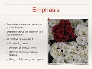 Emphasis
❖ Every design needs an accent, a
point of interest.
❖ Emphasis draws the attention to a
certain part first.
❖ Several ways to create it:
❖ Contrasting colors.
❖ Different or unusual lines.
❖ Different shapes or sizes of
shapes.
❖ Using a plain background space.
 