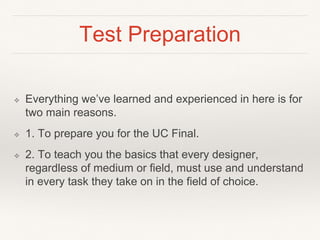 Test Preparation
❖ Everything we’ve learned and experienced in here is for
two main reasons.
❖ 1. To prepare you for the UC Final.
❖ 2. To teach you the basics that every designer,
regardless of medium or field, must use and understand
in every task they take on in the field of choice.
 