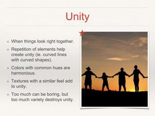 Unity
❖ When things look right together.
❖ Repetition of elements help
create unity (ie. curved lines
with curved shapes).
❖ Colors with common hues are
harmonious.
❖ Textures with a similar feel add
to unity.
❖ Too much can be boring, but
too much variety destroys unity.
 