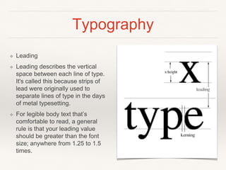 Typography
❖ Leading
❖ Leading describes the vertical
space between each line of type.
It's called this because strips of
lead were originally used to
separate lines of type in the days
of metal typesetting.
❖ For legible body text that’s
comfortable to read, a general
rule is that your leading value
should be greater than the font
size; anywhere from 1.25 to 1.5
times.
 
