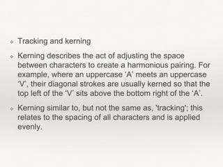 ❖ Tracking and kerning
❖ Kerning describes the act of adjusting the space
between characters to create a harmonious pairing. For
example, where an uppercase ‘A’ meets an uppercase
‘V’, their diagonal strokes are usually kerned so that the
top left of the ‘V’ sits above the bottom right of the ‘A’.
❖ Kerning similar to, but not the same as, 'tracking'; this
relates to the spacing of all characters and is applied
evenly.
 