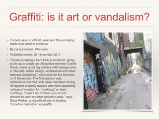 Graffiti: is it art or vandalism?
❖ Toronto sets up official panel and the wrangling
starts over what to preserve
❖ By Larry Humber. Web only
❖ Published online: 07 November 2012
❖ Toronto is taking a hard look at street art, going
so far as to create an official five-member Graffiti
Panel, made up of city staffers with backgrounds
in “the arts, urban design, architecture and other
relevant disciplines”, which met for the first time
on 2 November. The first session was
contentious but civil, with panel members facing
off against property owners who were appealing
notices of violation for “markings” on their
buildings. “Even if it’s Picasso, you’re not
allowed to paint on other people’s walls,” says
Elyse Parker, a city official who is leading
Toronto’s crackdown on graffiti.
 