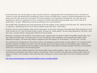 ❖ At the same time, the city has begun to open its eyes to street art, realising that there is something of merit in the best of it.
Toronto’s council has already given its blessing to what is known as Graffiti Alley, a series of colourful backstreets only a few
blocks from City Hall. David Liss, the director of Toronto’s Museum of Contemporary Canadian Art, who also has some
background in street art, applauds the move. “Certainly the Queen West Alley has some great work, so I’m in favour of
preservation,” he says. “Maybe they could start marketing it as a tourist attraction.”
❖ The Graffiti Panel considered nine controversial sites at its first meeting. It was careful to avoid the word “art”, almost as if were
an obscenity. “Questioning what is art is what we wanted to get away from,” says Parker.
❖ However, the term would regularly creep into the discussions. At one point, the head of the panel Glen Sharp referred to a work
under scrutiny as “art”, then corrected himself, saying, “Excuse me, I mean graffiti.” He also made reference to “the artist” more
than once. A panel member subsequently referred to “the art pieces”.
❖ Reaching a consensus will be difficult. One building owner appeared with his lawyer to defend his graffiti covered walls, more
than happy to let them stay. The panel wasn’t so sure, first opting to defer judgement, then reopening the matter before
deferring it yet again. The owner was asked to reappear at the next session on 30 November. “You can’t win,” he said.
❖ The panel had only photographs of the works to look at, and judging the subject matter could be difficult. “I’m concerned about
what the character is holding in his hand,” said one member about a lion figure waving an unidentifiable object. Additional
photographs were requested for the next session, to be provided 18 days before the panel sits again. But who is to say graffiti
artists won’t revisit the site in the intervening time?
❖ “If anyone thinks that an official programme will reduce graffiti, they’re sadly mistaken,” says Liss. “Many graffiti artists will
intentionally not participate and continue working unsanctioned. There is a strain of thought among certain graffiti artists and
taggers to ‘destroy’ and vandalise, while others see their markings as a way to claim space from ever-increasing corporate
control.”
❖ http://www.theartnewspaper.com/articles/Graffiti-is-it-art-or-vandalism/28040
 