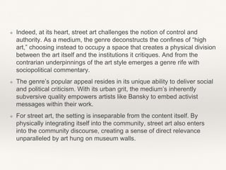 ❖ Indeed, at its heart, street art challenges the notion of control and
authority. As a medium, the genre deconstructs the confines of “high
art,” choosing instead to occupy a space that creates a physical division
between the art itself and the institutions it critiques. And from the
contrarian underpinnings of the art style emerges a genre rife with
sociopolitical commentary.
❖ The genre’s popular appeal resides in its unique ability to deliver social
and political criticism. With its urban grit, the medium’s inherently
subversive quality empowers artists like Bansky to embed activist
messages within their work.
❖ For street art, the setting is inseparable from the content itself. By
physically integrating itself into the community, street art also enters
into the community discourse, creating a sense of direct relevance
unparalleled by art hung on museum walls.
 