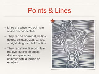 Points & Lines
❖ Lines are when two points in
space are connected.
❖ They can be horizonal, vertical,
dotted, solid, zig-zag, curved,
straight, diagonal, bold, or fine.
❖ They can show direction, lead
the eye, outline an object,
divide a space, and
communicate a feeling or
emotion.
 