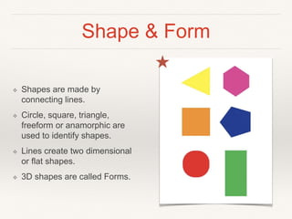 Shape & Form
❖ Shapes are made by
connecting lines.
❖ Circle, square, triangle,
freeform or anamorphic are
used to identify shapes.
❖ Lines create two dimensional
or flat shapes.
❖ 3D shapes are called Forms.
 