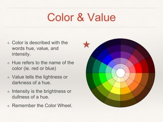 Color & Value
❖ Color is described with the
words hue, value, and
intensity.
❖ Hue refers to the name of the
color (ie. red or blue)
❖ Value tells the lightness or
darkness of a hue.
❖ Intensity is the brightness or
dullness of a hue.
❖ Remember the Color Wheel.
 
