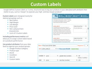 Custom Labels 
Google defines Custom Labels as “a new, structured way to tag your products in your data feed with attributes that 
matter to you, such as ‘margin’ to separate your high- and low-margin products” 
Custom Labels were designed mainly for 
abstract groupings such as: 
 Best Sellers 
 High Margin 
 Low Margin 
 Price Level 
 Not a physical item 
characteristic 
 Limit of 5 Custom Labels 
Including performance metrics will 
allow you to assign custom labels based 
on a products performance 
Use product attributes from your data 
feed to organize your product groups: 
 Google Product Category 
 Product type 
 Brand 
 Condition 
 Item ID 
 Custom labels 
 