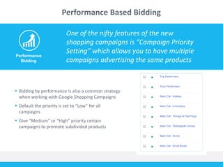 Performance Based Bidding 
Performance 
Bidding 
One of the nifty features of the new 
shopping campaigns is “Campaign Priority 
Setting” which allows you to have multiple 
campaigns advertising the same products 
 Bidding by performance is also a common strategy 
when working with Google Shopping Campaigns 
 Default the priority is set to “Low” for all 
campaigns 
 Give “Medium” or “High” priority certain 
campaigns to promote subdivided products 
 