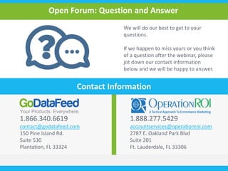 Open Forum: Question and Answer 
We will do our best to get to your 
questions. 
If we happen to miss yours or you think 
of a question after the webinar, please 
jot down our contact information 
below and we will be happy to answer. 
Contact Information 
1.866.340.6619 
contact@godatafeed.com 
150 Pine Island Rd. 
Suite 530 
Plantation, FL 33324 
1.888.277.5429 
accountservices@operationroi.com 
2787 E. Oakland Park Blvd 
Suite 201 
Ft. Lauderdale, FL 33306 
