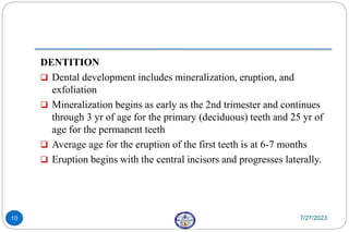 DENTITION
 Dental development includes mineralization, eruption, and
exfoliation
 Mineralization begins as early as the 2nd trimester and continues
through 3 yr of age for the primary (deciduous) teeth and 25 yr of
age for the permanent teeth
 Average age for the eruption of the first teeth is at 6-7 months
 Eruption begins with the central incisors and progresses laterally.
7/27/2023
10
 