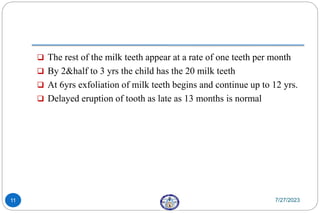  The rest of the milk teeth appear at a rate of one teeth per month
 By 2&half to 3 yrs the child has the 20 milk teeth
 At 6yrs exfoliation of milk teeth begins and continue up to 12 yrs.
 Delayed eruption of tooth as late as 13 months is normal
7/27/2023
11
 