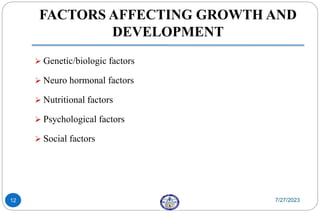 FACTORS AFFECTING GROWTH AND
DEVELOPMENT
 Genetic/biologic factors
 Neuro hormonal factors
 Nutritional factors
 Psychological factors
 Social factors
7/27/2023
12
 