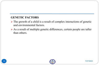 GENETIC FACTORS
 The growth of a child is a result of complex interactions of genetic
and environmental factors.
 As a result of multiple genetic differences, certain people are taller
than others.
7/27/2023
13
 