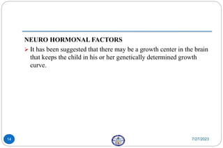 NEURO HORMONAL FACTORS
 It has been suggested that there may be a growth center in the brain
that keeps the child in his or her genetically determined growth
curve.
7/27/2023
14
 