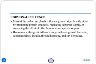 HORMONAL INFLUENCE
 Most of the endocrine glands influence growth significantly either
by promoting protein synthesis, regulating substrate supply, or
enhancing the effect of other hormones on specific organs.
 Hormones with a great influence on growth are: growth hormone,
somatomedines, insulin, thyroid hormone, and sex hormones.
7/27/2023
15
 